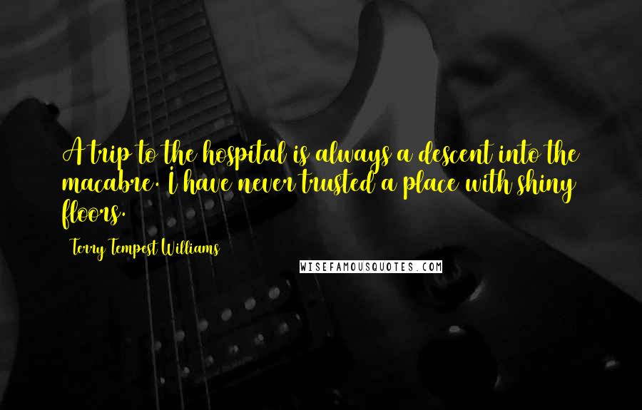 Terry Tempest Williams Quotes: A trip to the hospital is always a descent into the macabre. I have never trusted a place with shiny floors.