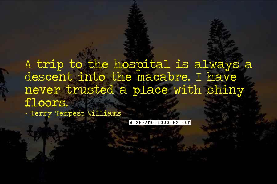 Terry Tempest Williams Quotes: A trip to the hospital is always a descent into the macabre. I have never trusted a place with shiny floors.