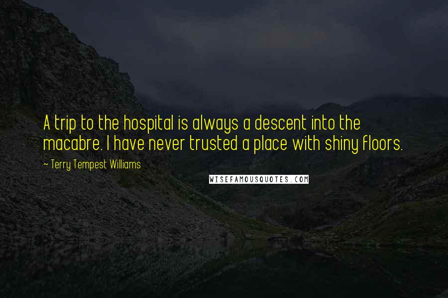 Terry Tempest Williams Quotes: A trip to the hospital is always a descent into the macabre. I have never trusted a place with shiny floors.