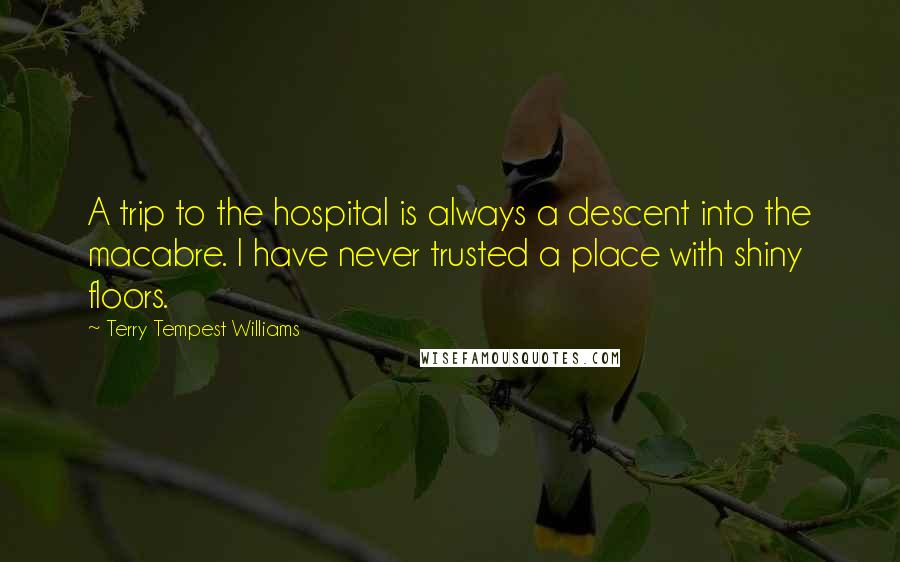 Terry Tempest Williams Quotes: A trip to the hospital is always a descent into the macabre. I have never trusted a place with shiny floors.