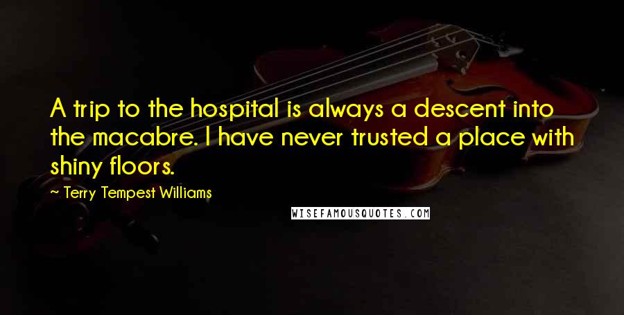 Terry Tempest Williams Quotes: A trip to the hospital is always a descent into the macabre. I have never trusted a place with shiny floors.