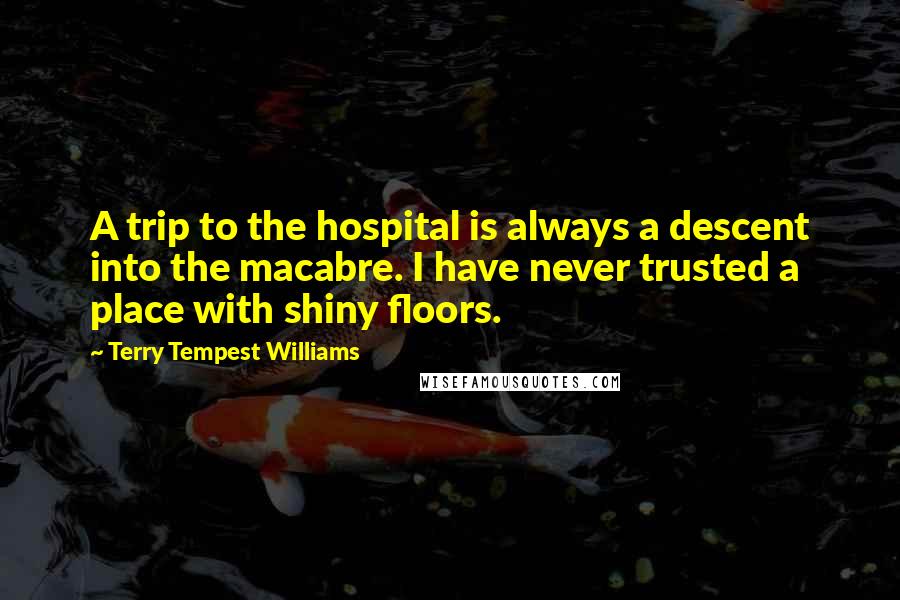 Terry Tempest Williams Quotes: A trip to the hospital is always a descent into the macabre. I have never trusted a place with shiny floors.