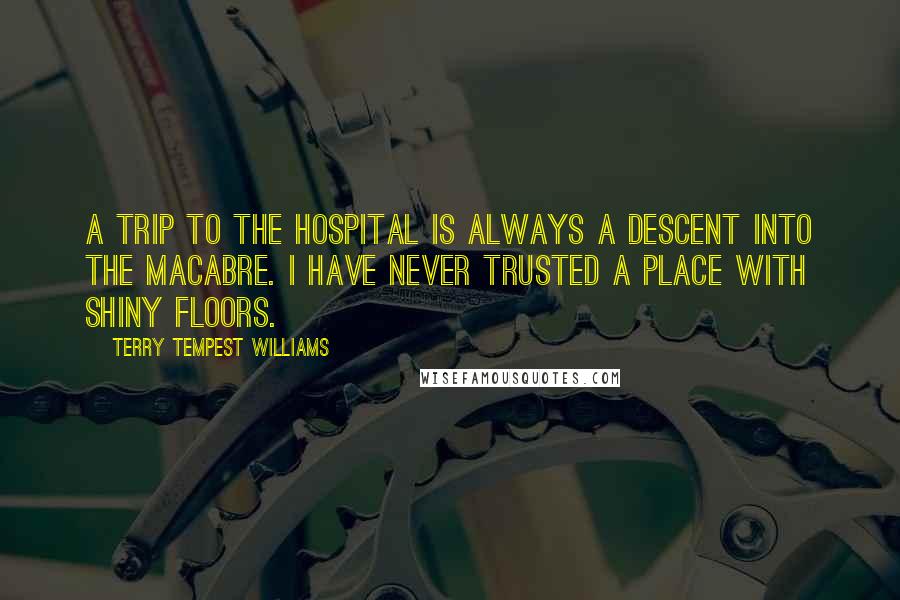 Terry Tempest Williams Quotes: A trip to the hospital is always a descent into the macabre. I have never trusted a place with shiny floors.