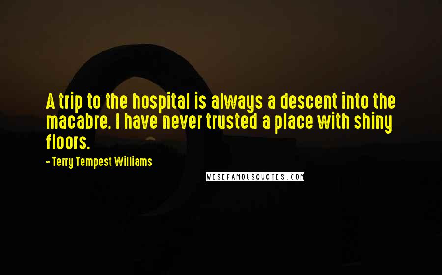 Terry Tempest Williams Quotes: A trip to the hospital is always a descent into the macabre. I have never trusted a place with shiny floors.
