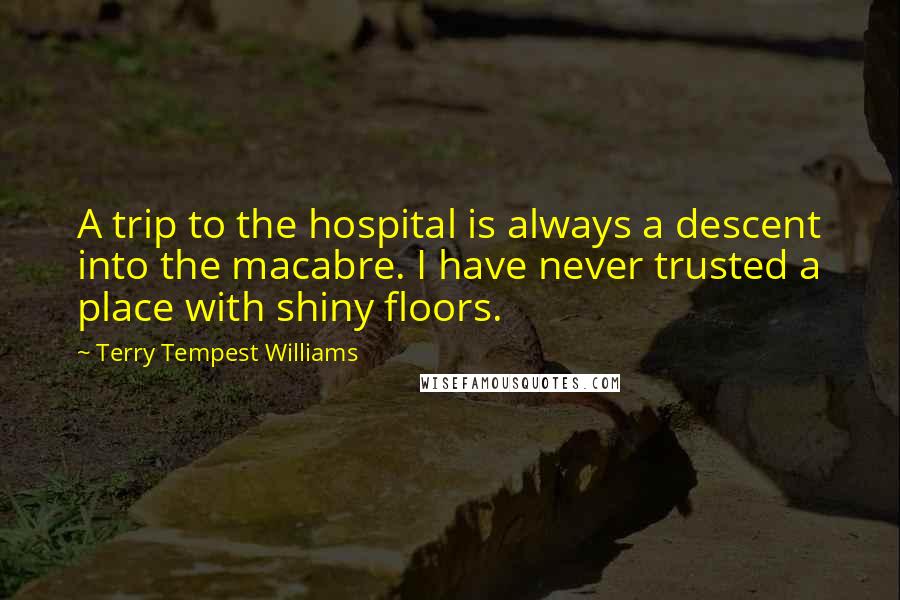 Terry Tempest Williams Quotes: A trip to the hospital is always a descent into the macabre. I have never trusted a place with shiny floors.