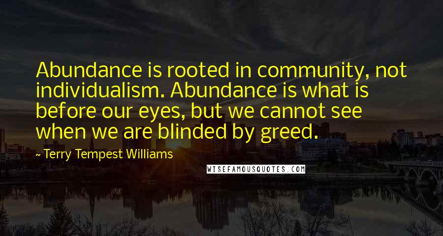 Terry Tempest Williams Quotes: Abundance is rooted in community, not individualism. Abundance is what is before our eyes, but we cannot see when we are blinded by greed.