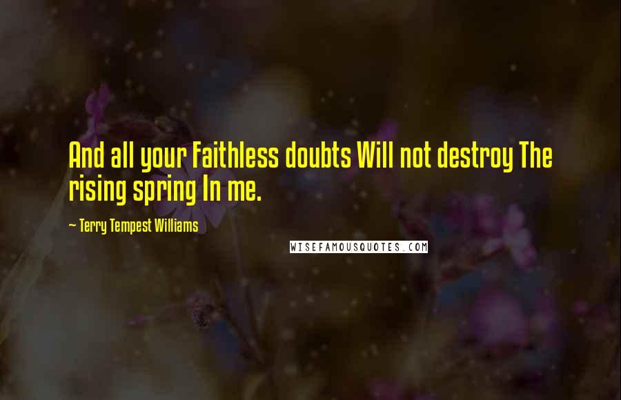 Terry Tempest Williams Quotes: And all your Faithless doubts Will not destroy The rising spring In me.