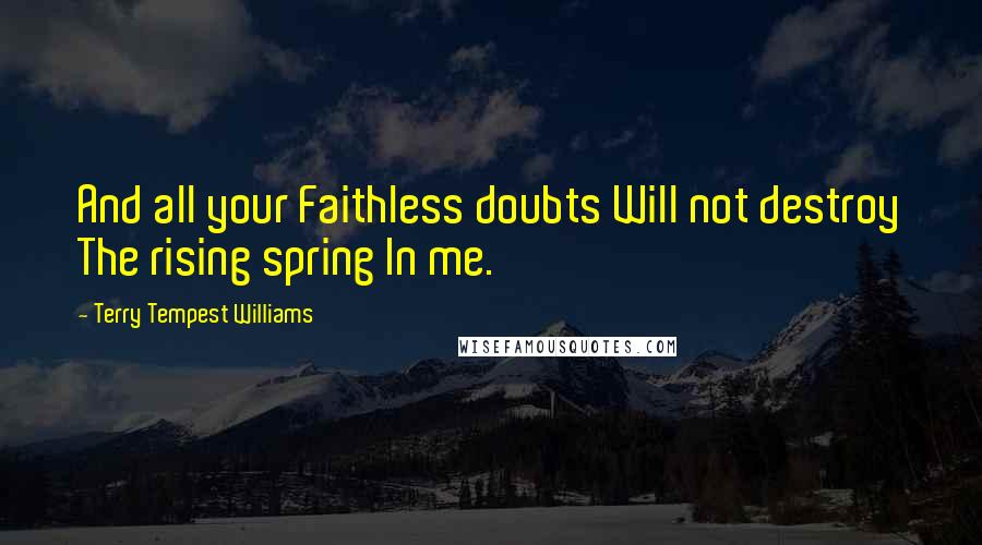 Terry Tempest Williams Quotes: And all your Faithless doubts Will not destroy The rising spring In me.