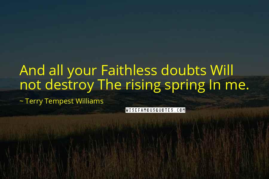 Terry Tempest Williams Quotes: And all your Faithless doubts Will not destroy The rising spring In me.