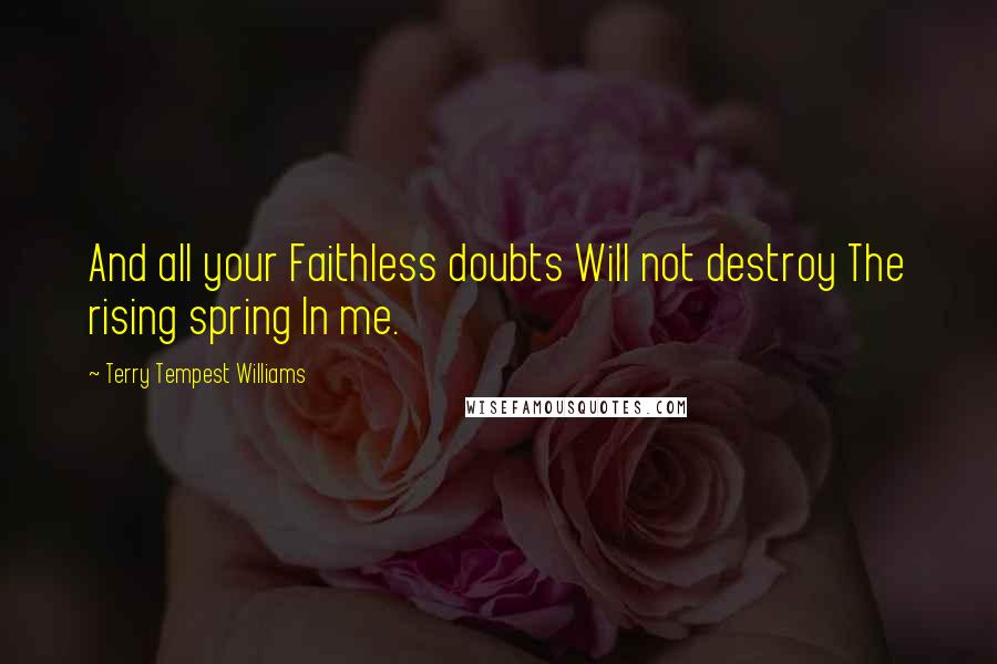 Terry Tempest Williams Quotes: And all your Faithless doubts Will not destroy The rising spring In me.