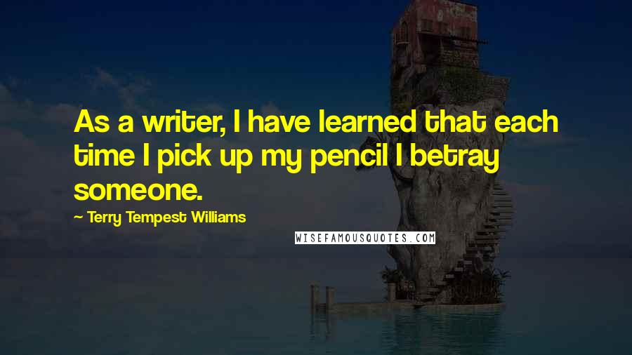 Terry Tempest Williams Quotes: As a writer, I have learned that each time I pick up my pencil I betray someone.