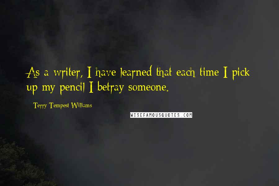 Terry Tempest Williams Quotes: As a writer, I have learned that each time I pick up my pencil I betray someone.