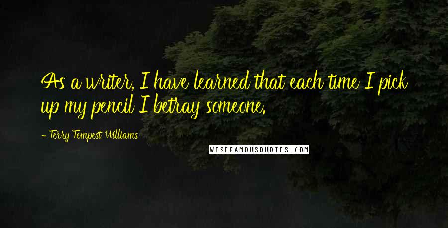 Terry Tempest Williams Quotes: As a writer, I have learned that each time I pick up my pencil I betray someone.