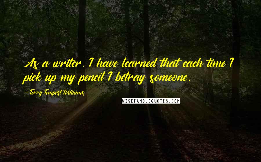 Terry Tempest Williams Quotes: As a writer, I have learned that each time I pick up my pencil I betray someone.