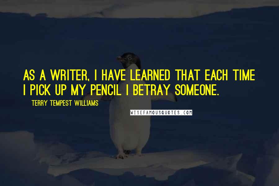 Terry Tempest Williams Quotes: As a writer, I have learned that each time I pick up my pencil I betray someone.
