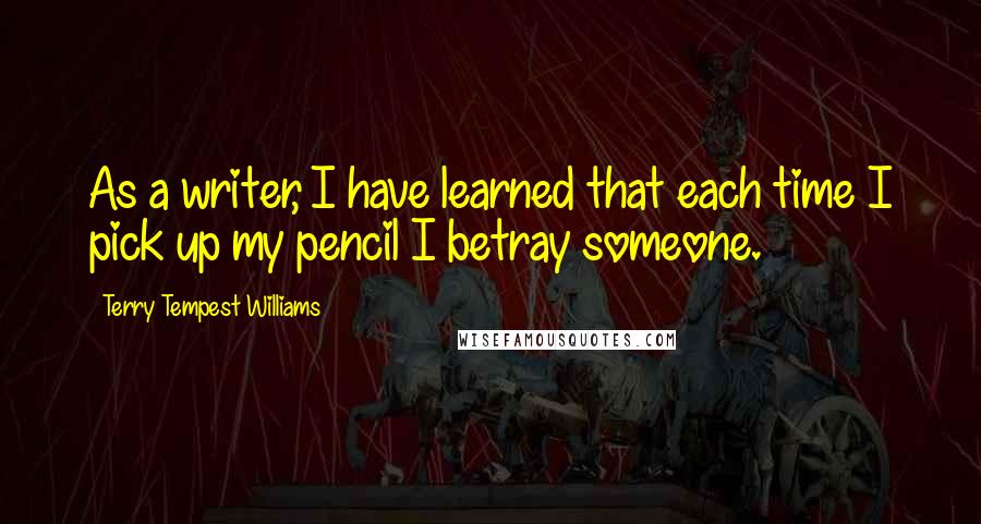 Terry Tempest Williams Quotes: As a writer, I have learned that each time I pick up my pencil I betray someone.