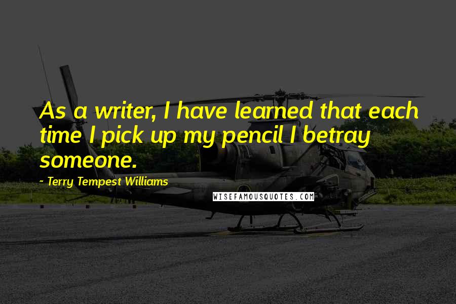 Terry Tempest Williams Quotes: As a writer, I have learned that each time I pick up my pencil I betray someone.