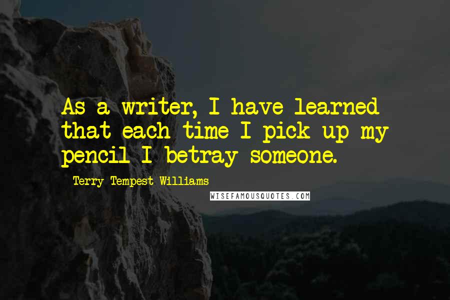 Terry Tempest Williams Quotes: As a writer, I have learned that each time I pick up my pencil I betray someone.