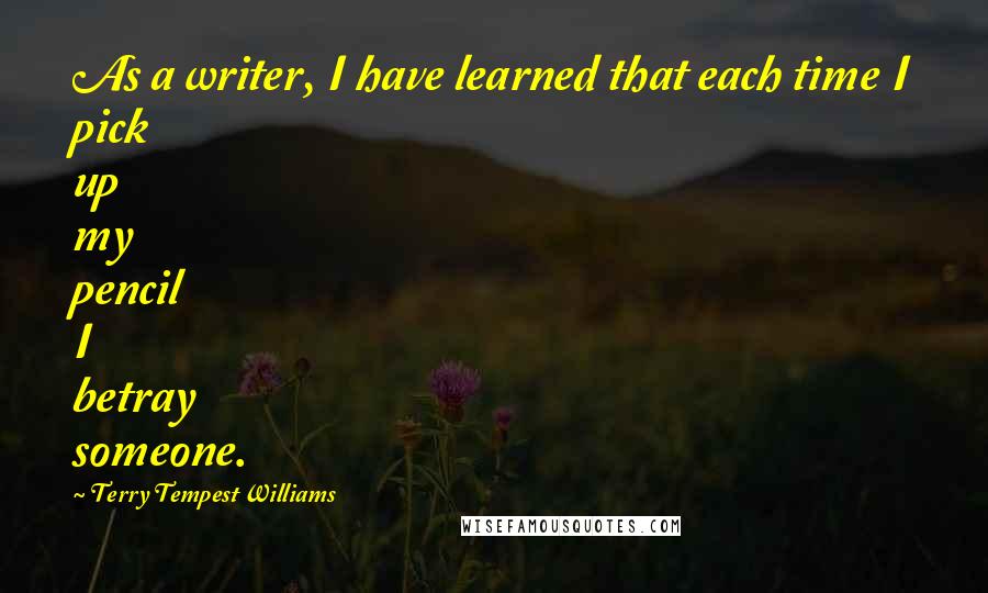 Terry Tempest Williams Quotes: As a writer, I have learned that each time I pick up my pencil I betray someone.