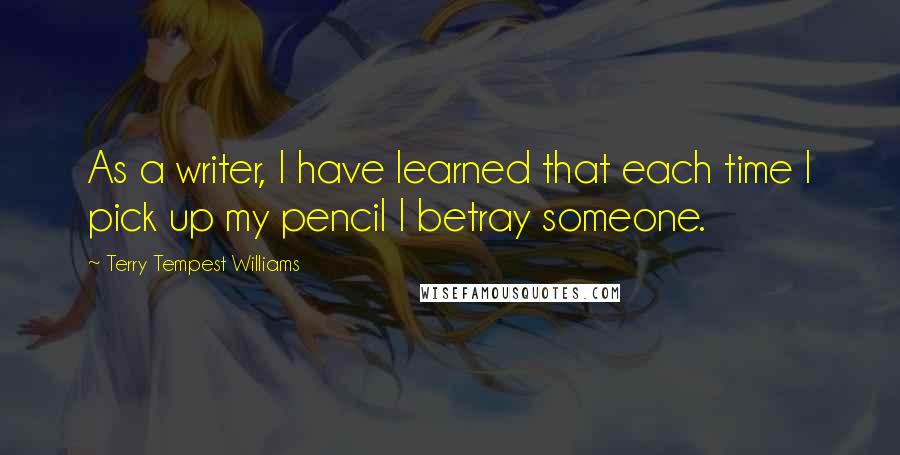 Terry Tempest Williams Quotes: As a writer, I have learned that each time I pick up my pencil I betray someone.