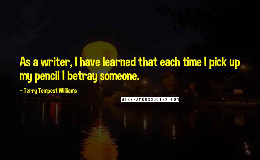 Terry Tempest Williams Quotes: As a writer, I have learned that each time I pick up my pencil I betray someone.