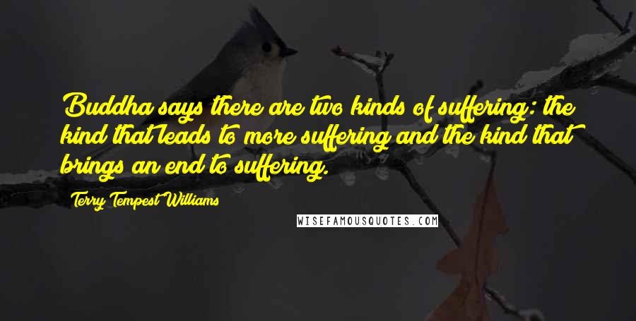 Terry Tempest Williams Quotes: Buddha says there are two kinds of suffering: the kind that leads to more suffering and the kind that brings an end to suffering.