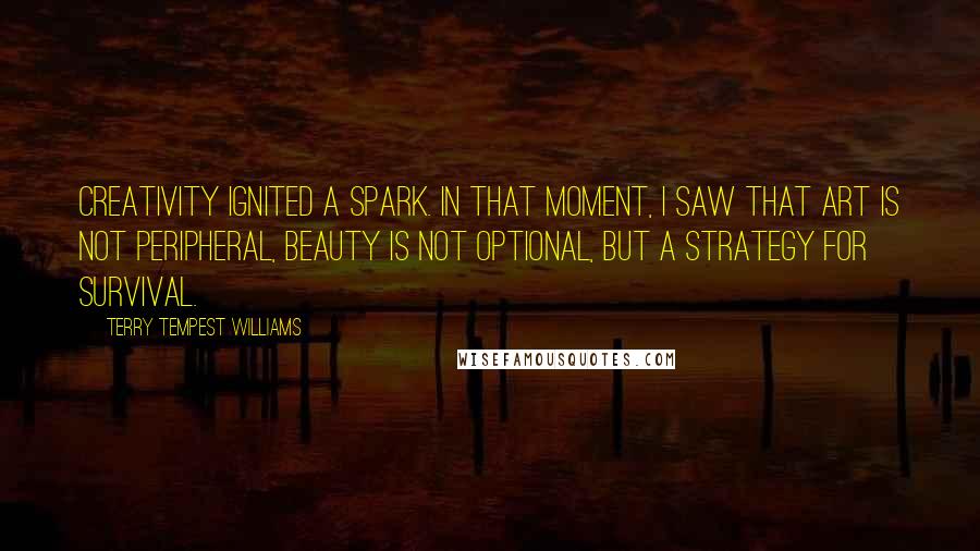 Terry Tempest Williams Quotes: Creativity ignited a spark. In that moment, I saw that art is not peripheral, beauty is not optional, but a strategy for survival.