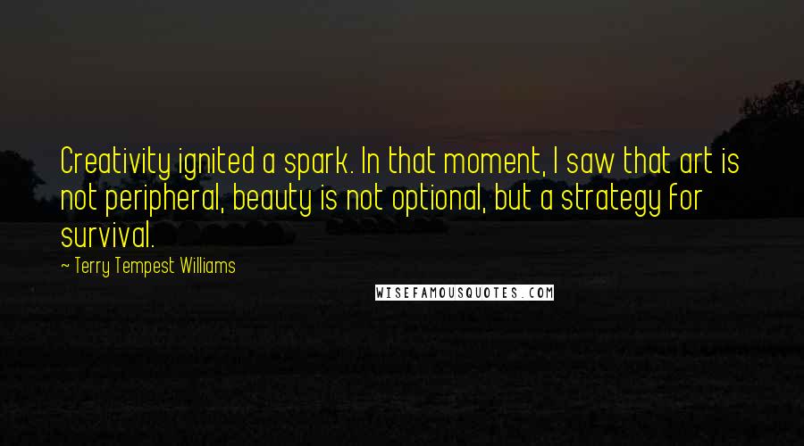 Terry Tempest Williams Quotes: Creativity ignited a spark. In that moment, I saw that art is not peripheral, beauty is not optional, but a strategy for survival.