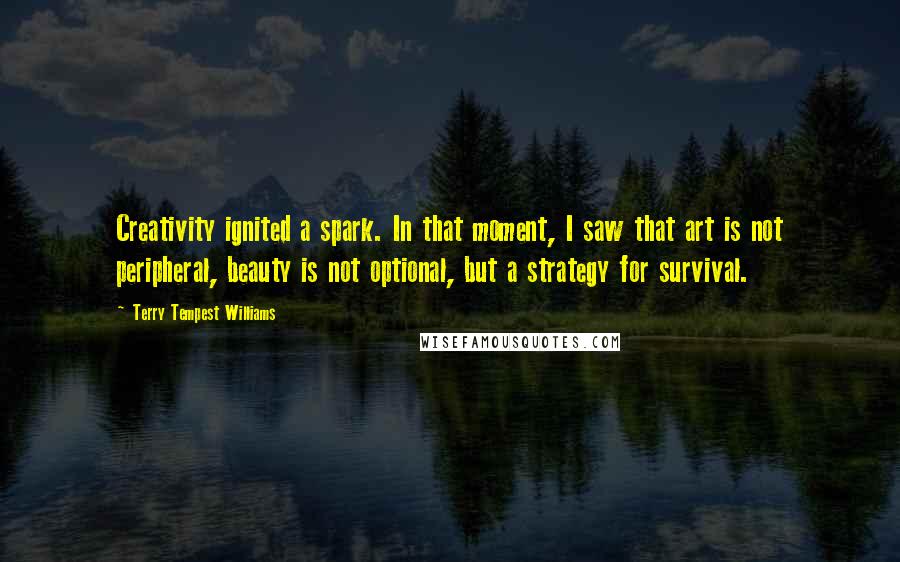 Terry Tempest Williams Quotes: Creativity ignited a spark. In that moment, I saw that art is not peripheral, beauty is not optional, but a strategy for survival.