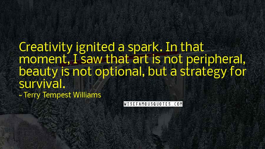 Terry Tempest Williams Quotes: Creativity ignited a spark. In that moment, I saw that art is not peripheral, beauty is not optional, but a strategy for survival.