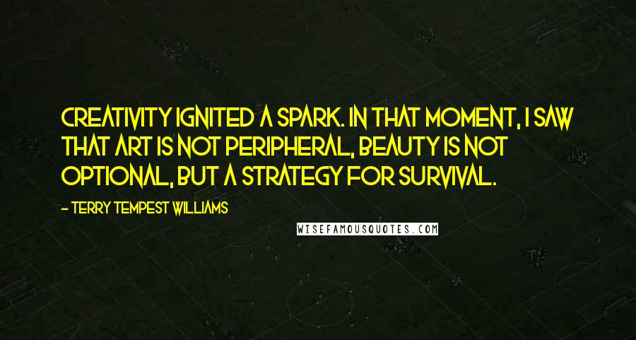 Terry Tempest Williams Quotes: Creativity ignited a spark. In that moment, I saw that art is not peripheral, beauty is not optional, but a strategy for survival.