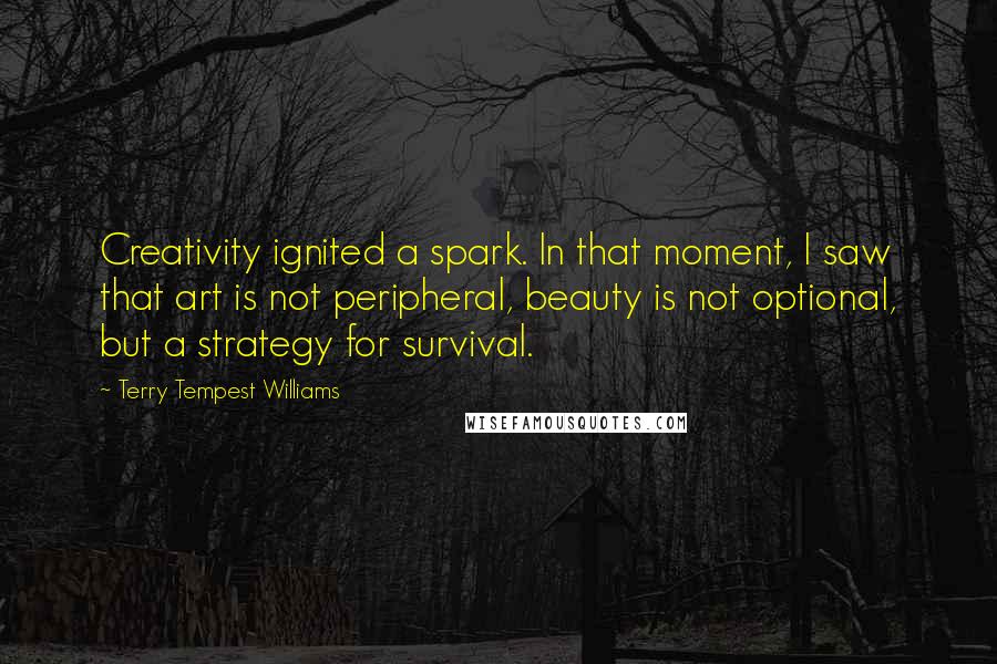 Terry Tempest Williams Quotes: Creativity ignited a spark. In that moment, I saw that art is not peripheral, beauty is not optional, but a strategy for survival.