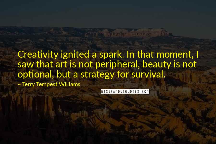 Terry Tempest Williams Quotes: Creativity ignited a spark. In that moment, I saw that art is not peripheral, beauty is not optional, but a strategy for survival.