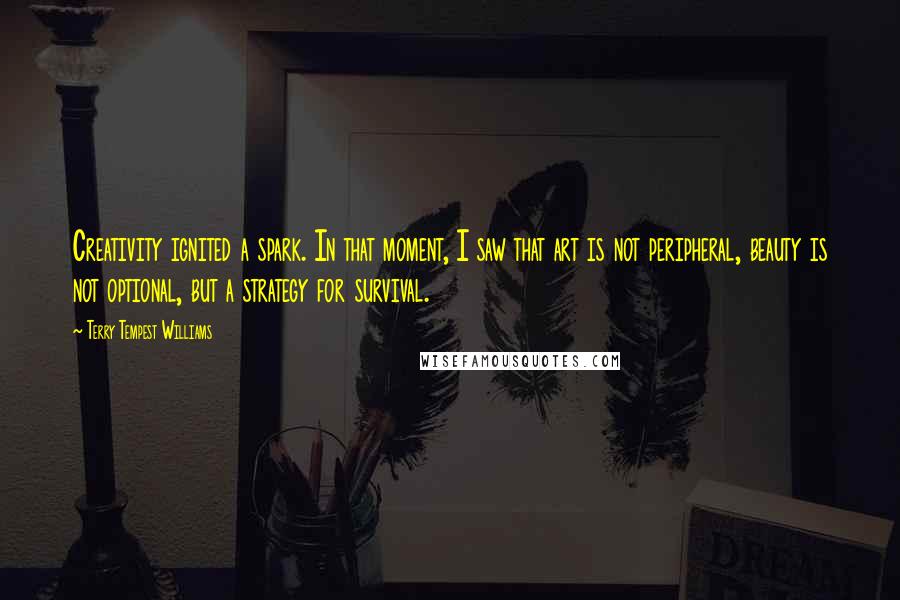 Terry Tempest Williams Quotes: Creativity ignited a spark. In that moment, I saw that art is not peripheral, beauty is not optional, but a strategy for survival.