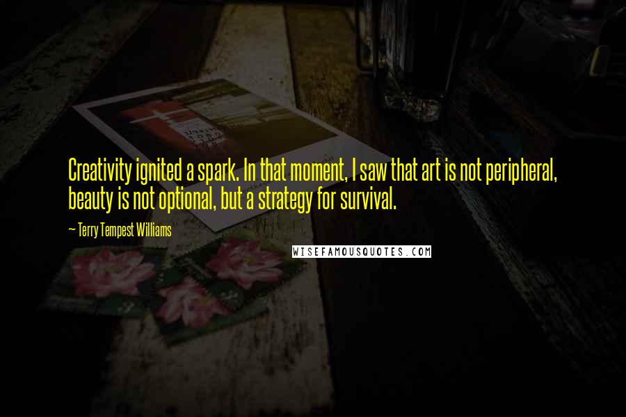 Terry Tempest Williams Quotes: Creativity ignited a spark. In that moment, I saw that art is not peripheral, beauty is not optional, but a strategy for survival.