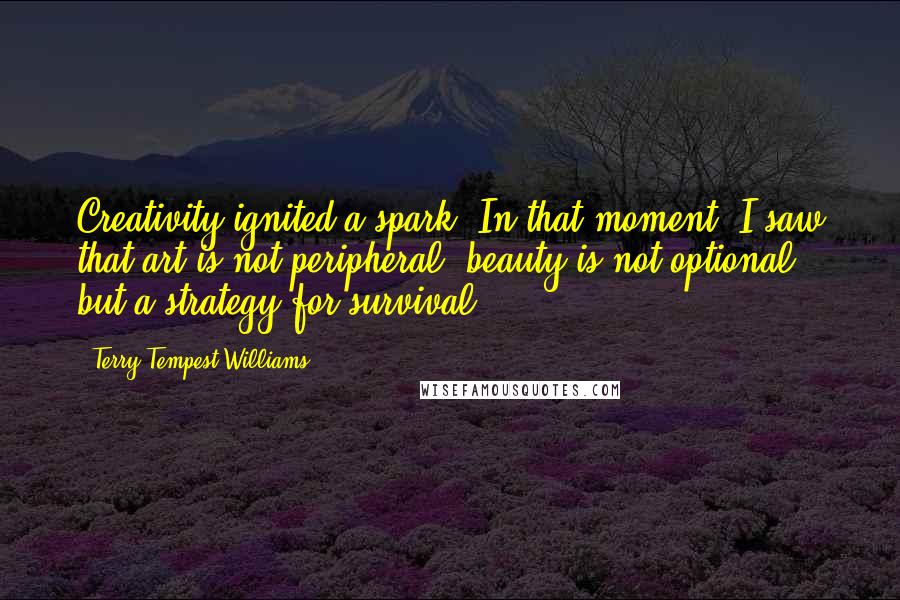 Terry Tempest Williams Quotes: Creativity ignited a spark. In that moment, I saw that art is not peripheral, beauty is not optional, but a strategy for survival.