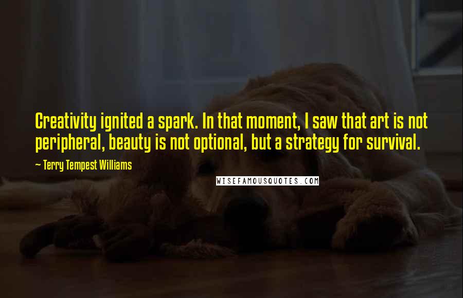 Terry Tempest Williams Quotes: Creativity ignited a spark. In that moment, I saw that art is not peripheral, beauty is not optional, but a strategy for survival.