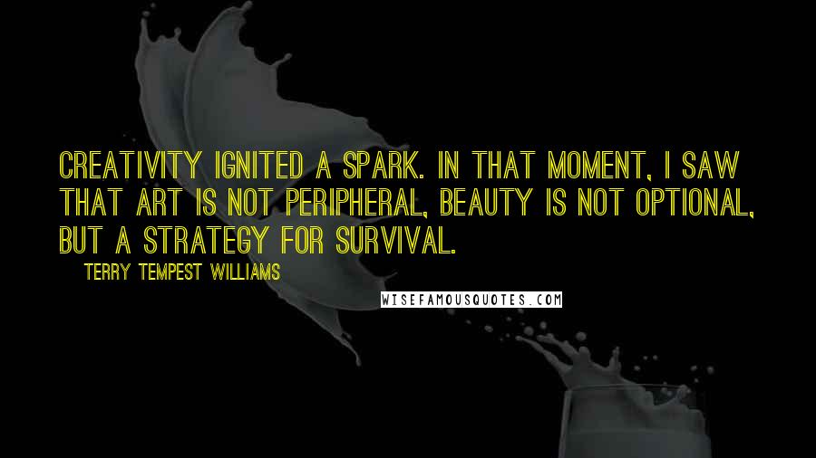 Terry Tempest Williams Quotes: Creativity ignited a spark. In that moment, I saw that art is not peripheral, beauty is not optional, but a strategy for survival.