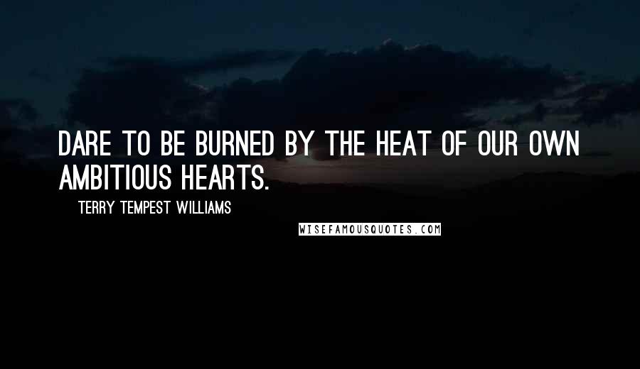 Terry Tempest Williams Quotes: Dare to be burned by the heat of our own ambitious hearts.