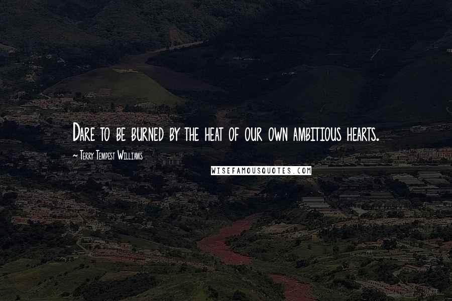 Terry Tempest Williams Quotes: Dare to be burned by the heat of our own ambitious hearts.