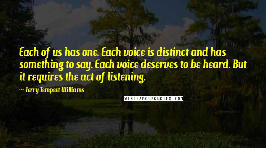 Terry Tempest Williams Quotes: Each of us has one. Each voice is distinct and has something to say. Each voice deserves to be heard. But it requires the act of listening.