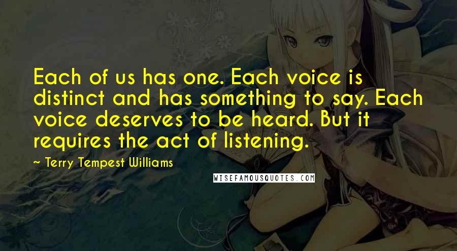 Terry Tempest Williams Quotes: Each of us has one. Each voice is distinct and has something to say. Each voice deserves to be heard. But it requires the act of listening.