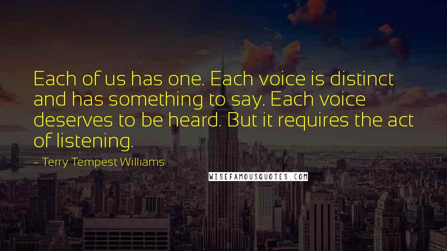 Terry Tempest Williams Quotes: Each of us has one. Each voice is distinct and has something to say. Each voice deserves to be heard. But it requires the act of listening.