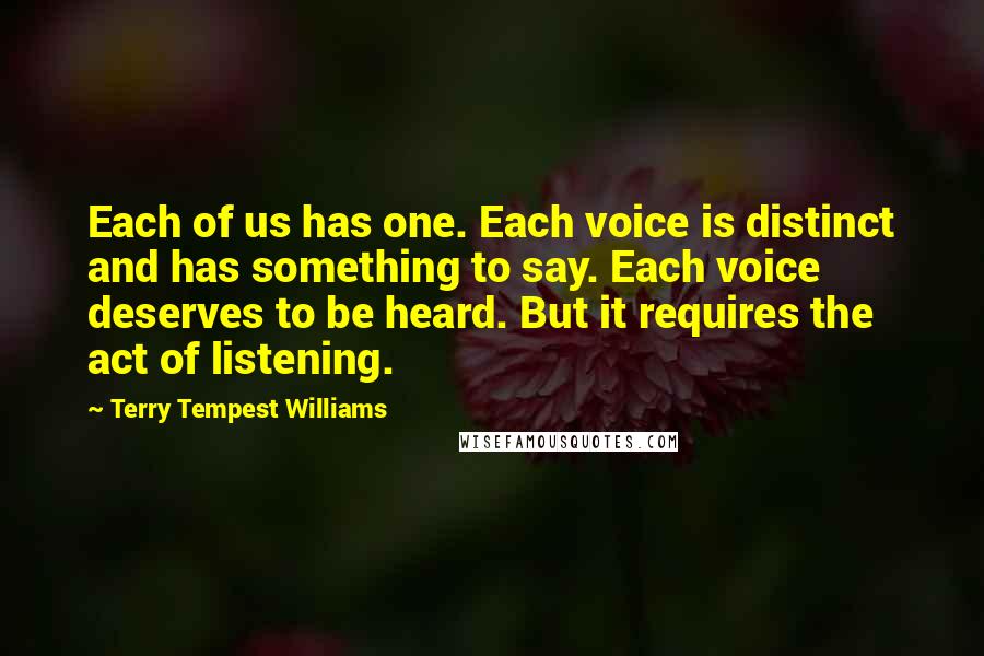 Terry Tempest Williams Quotes: Each of us has one. Each voice is distinct and has something to say. Each voice deserves to be heard. But it requires the act of listening.
