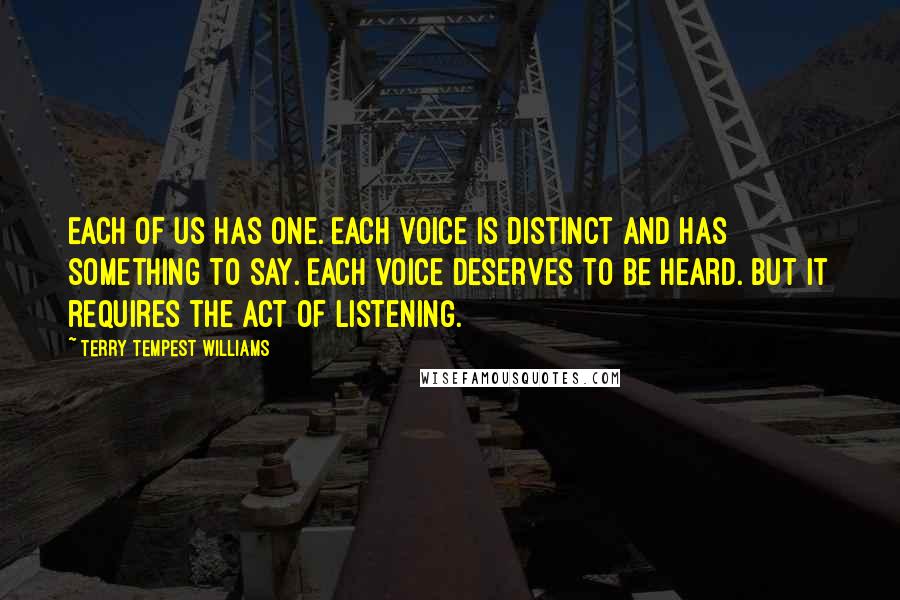 Terry Tempest Williams Quotes: Each of us has one. Each voice is distinct and has something to say. Each voice deserves to be heard. But it requires the act of listening.