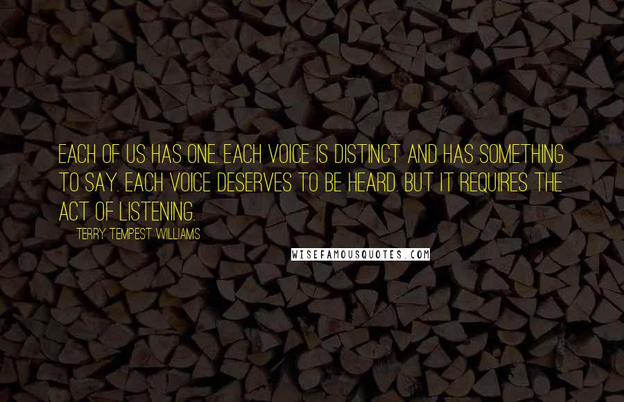 Terry Tempest Williams Quotes: Each of us has one. Each voice is distinct and has something to say. Each voice deserves to be heard. But it requires the act of listening.