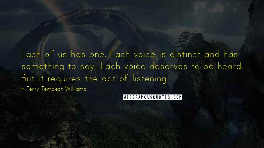 Terry Tempest Williams Quotes: Each of us has one. Each voice is distinct and has something to say. Each voice deserves to be heard. But it requires the act of listening.