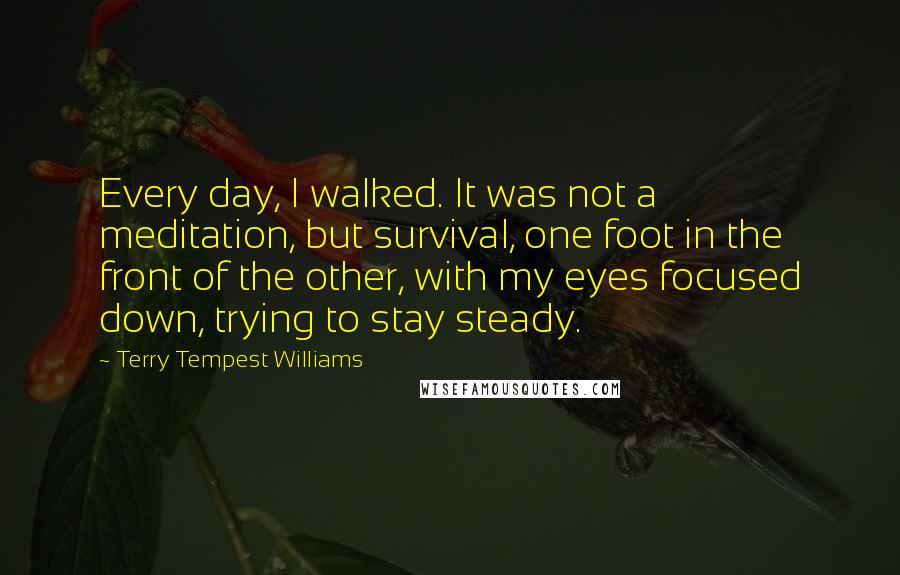 Terry Tempest Williams Quotes: Every day, I walked. It was not a meditation, but survival, one foot in the front of the other, with my eyes focused down, trying to stay steady.