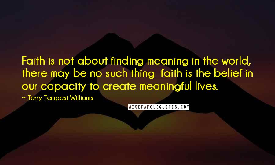 Terry Tempest Williams Quotes: Faith is not about finding meaning in the world, there may be no such thing faith is the belief in our capacity to create meaningful lives.