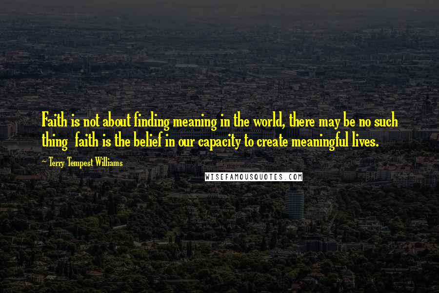 Terry Tempest Williams Quotes: Faith is not about finding meaning in the world, there may be no such thing faith is the belief in our capacity to create meaningful lives.